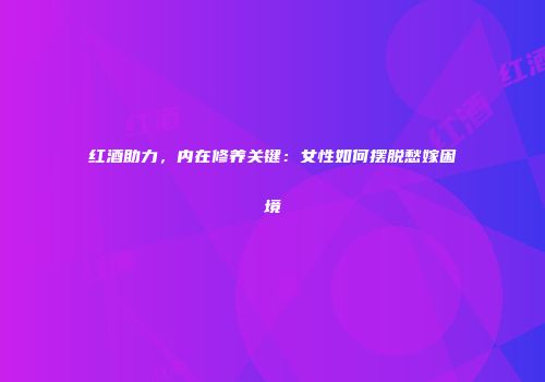 红酒助力，内在修养关键：女性如何摆脱愁嫁困境