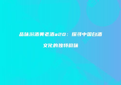 品味汾酒黄老酒a20：探寻中国白酒文化的独特韵味
