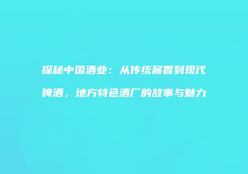 探秘中国酒业：从传统酱香到现代啤酒，地方特色酒厂的故事与魅力