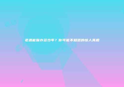 老酒能保存多少年？你可能不知道的惊人真相