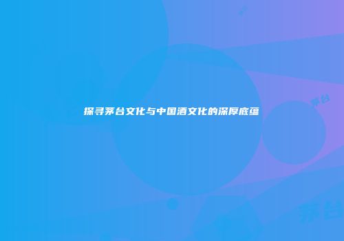 探寻茅台文化与中国酒文化的深厚底蕴