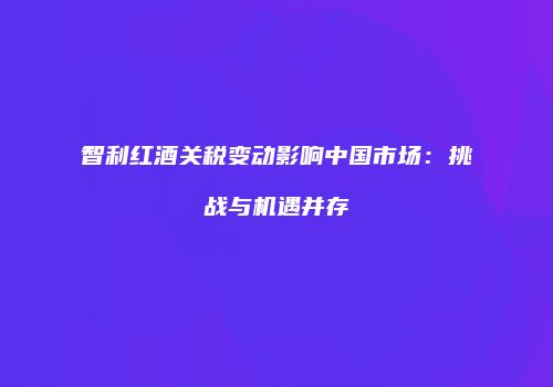 智利红酒关税变动影响中国市场：挑战与机遇并存