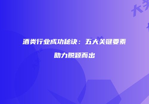 酒类行业成功秘诀：五大关键要素助力脱颖而出