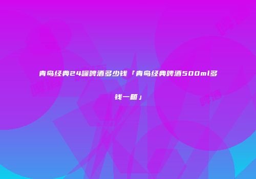 青岛经典24罐啤酒多少钱「青岛经典啤酒500ml多钱一箱」