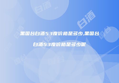 黑国台白酒53度价格是多少,黑国台白酒53度价格是多少呢