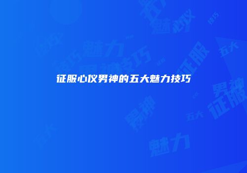 征服心仪男神的五大魅力技巧