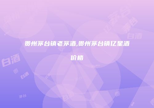 贵州茅台镇老茅酒,贵州茅台镇亿星酒价格
