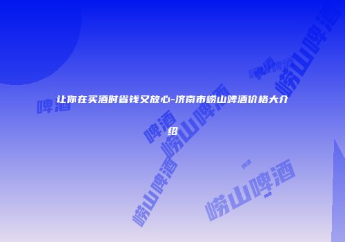 让你在买酒时省钱又放心-济南市崂山啤酒价格大介绍