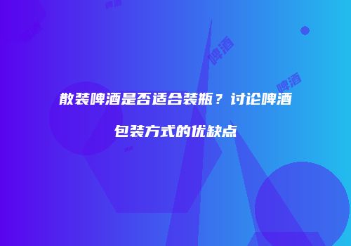 散装啤酒是否适合装瓶？讨论啤酒包装方式的优缺点
