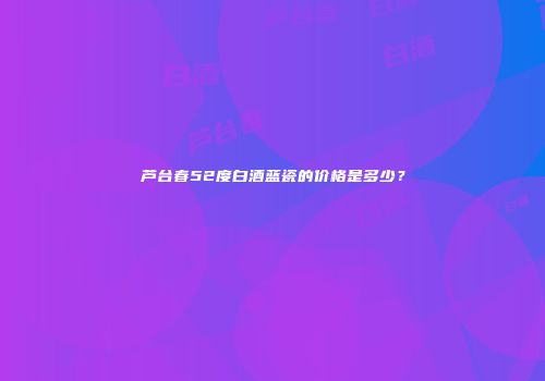 芦台春52度白酒蓝瓷的价格是多少？