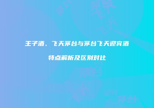 王子酒、飞天茅台与茅台飞天迎宾酒特点解析及区别对比