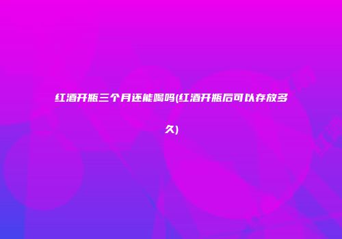 红酒开瓶三个月还能喝吗(红酒开瓶后可以存放多久)