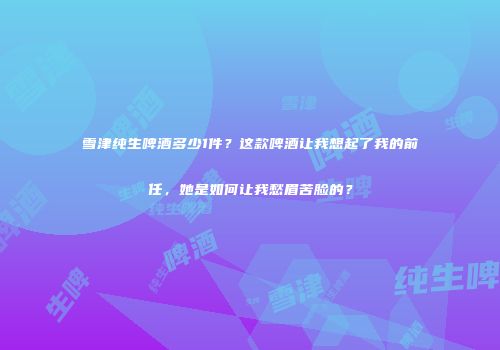 雪津纯生啤酒多少1件？这款啤酒让我想起了我的前任，她是如何让我愁眉苦脸的？