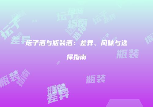 坛子酒与瓶装酒：差异、风味与选择指南