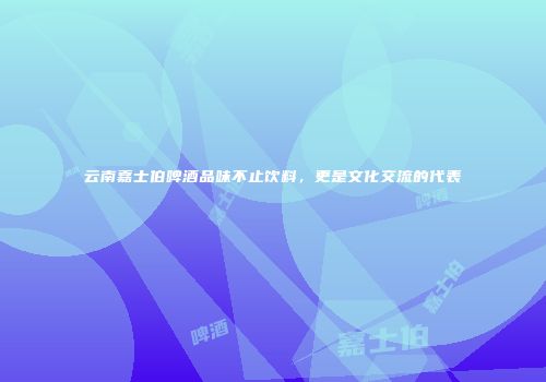 云南嘉士伯啤酒品味不止饮料，更是文化交流的代表