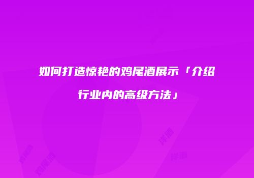 如何打造惊艳的鸡尾酒展示「介绍行业内的高级方法」