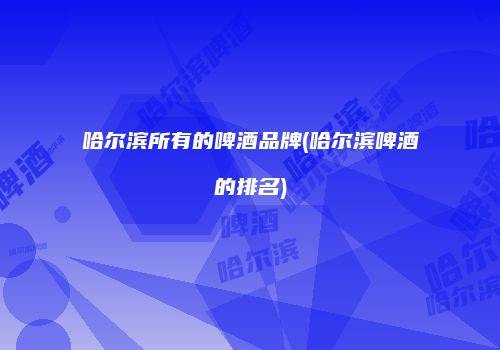 哈尔滨所有的啤酒品牌(哈尔滨啤酒的排名)