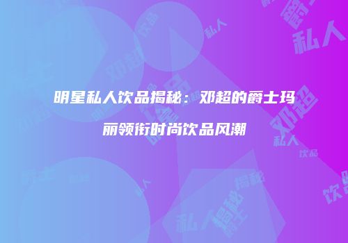明星私人饮品揭秘：邓超的爵士玛丽领衔时尚饮品风潮
