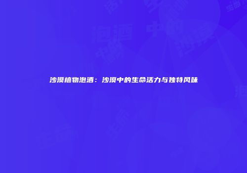 沙漠植物泡酒：沙漠中的生命活力与独特风味