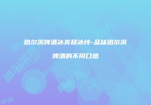 哈尔滨啤酒冰爽和冰纯-品味哈尔滨啤酒的不同口感