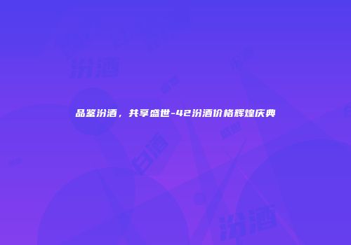 品鉴汾酒，共享盛世-42汾酒价格辉煌庆典