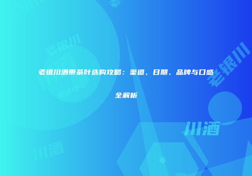 老银川酒带茶叶选购攻略：渠道、日期、品牌与口感全解析