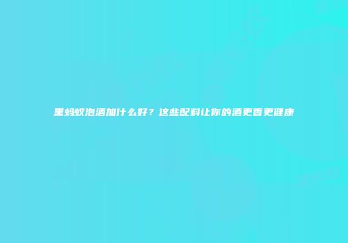 黑蚂蚁泡酒加什么好？这些配料让你的酒更香更健康