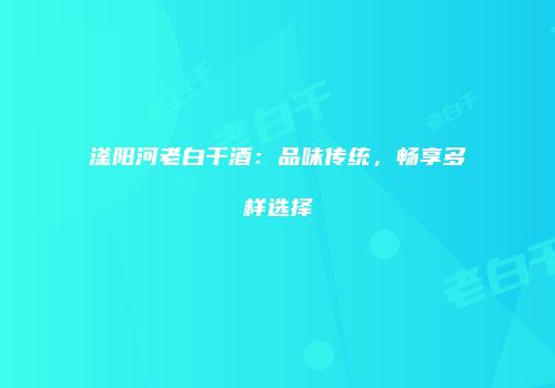 滏阳河老白干酒：品味传统，畅享多样选择