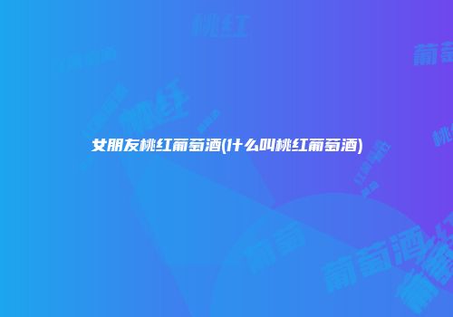 女朋友桃红葡萄酒(什么叫桃红葡萄酒)
