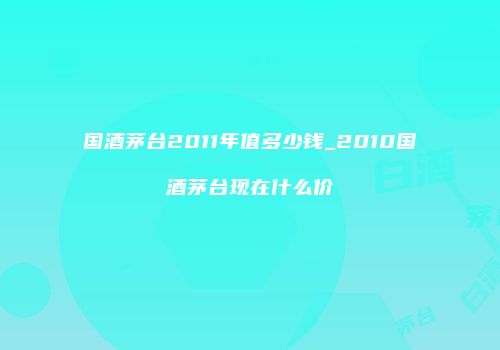 国酒茅台2011年值多少钱_2010国酒茅台现在什么价