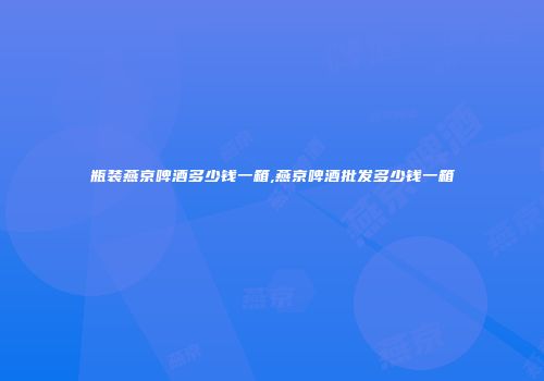 瓶装燕京啤酒多少钱一箱,燕京啤酒批发多少钱一箱