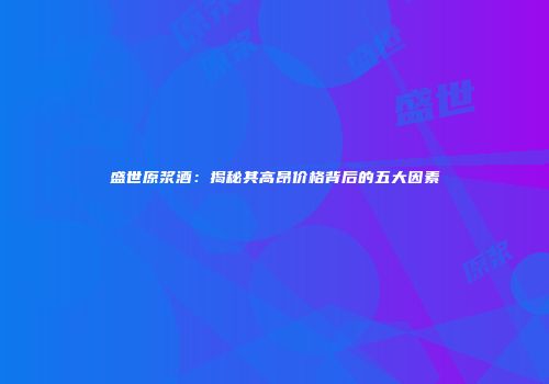 盛世原浆酒：揭秘其高昂价格背后的五大因素