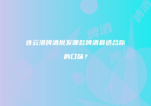 连云港啤酒批发哪款啤酒最适合你的口味？