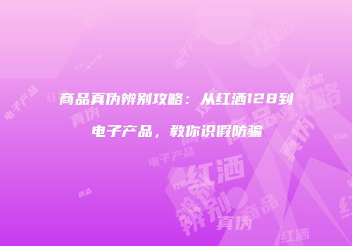 商品真伪辨别攻略：从红洒128到电子产品，教你识假防骗