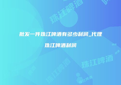 批发一件珠江啤酒有多少利润_代理珠江啤酒利润