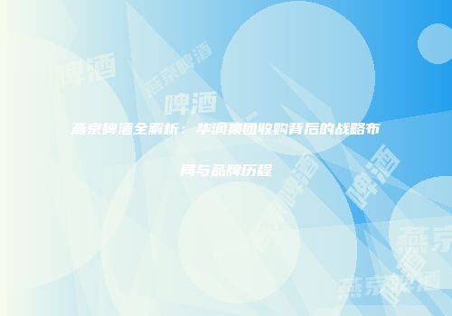 燕京啤酒全解析：华润集团收购背后的战略布局与品牌历程