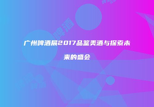 广州啤酒展2017品鉴美酒与探索未来的盛会