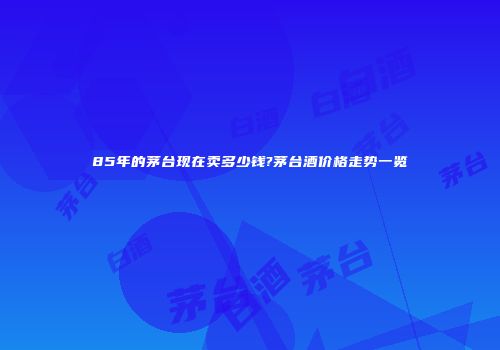 85年的茅台现在卖多少钱?茅台酒价格走势一览