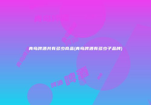 青岛啤酒共有多少商品(青岛啤酒有多少子品牌)