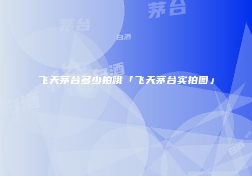 飞天茅台多少拍哦「飞天茅台实拍图」