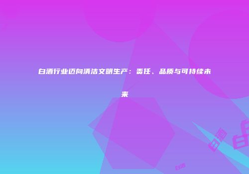 白酒行业迈向清洁文明生产：责任、品质与可持续未来