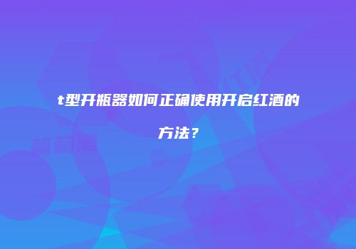 t型开瓶器如何正确使用开启红酒的方法？