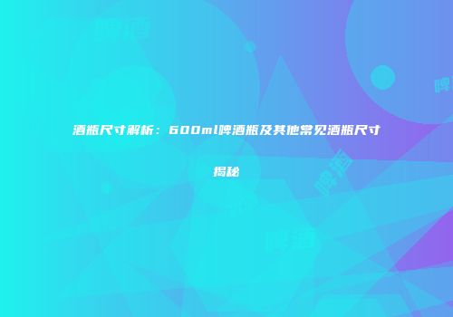 酒瓶尺寸解析：600ml啤酒瓶及其他常见酒瓶尺寸揭秘