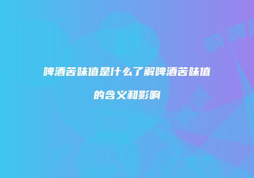 啤酒苦味值是什么了解啤酒苦味值的含义和影响