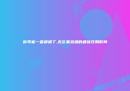 你可能一直都错了,无花果泡酒的最佳饮用时间