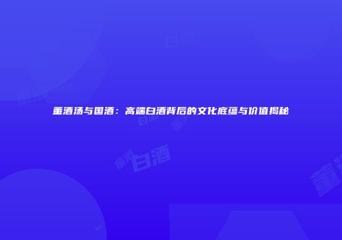 董酒汤与国酒：高端白酒背后的文化底蕴与价值揭秘