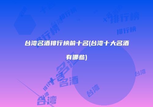 台湾名酒排行榜前十名(台湾十大名酒有哪些)