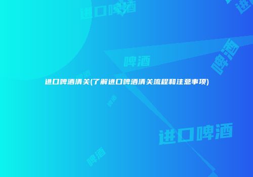 进口啤酒清关(了解进口啤酒清关流程和注意事项)