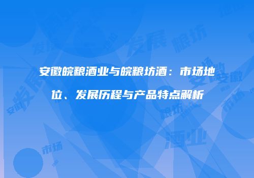 安徽皖粮酒业与皖粮坊酒：市场地位、发展历程与产品特点解析