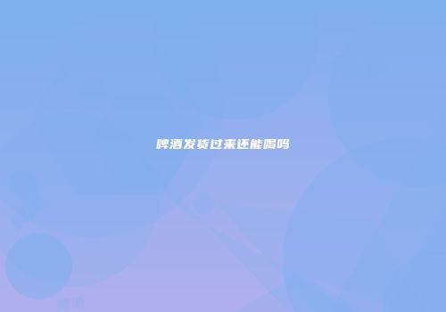 啤酒发货过来还能喝吗